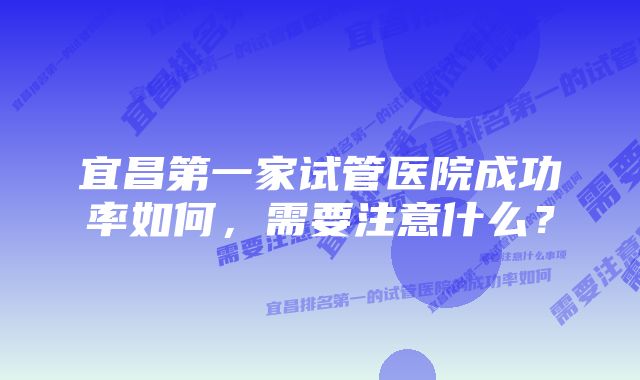 宜昌第一家试管医院成功率如何，需要注意什么？