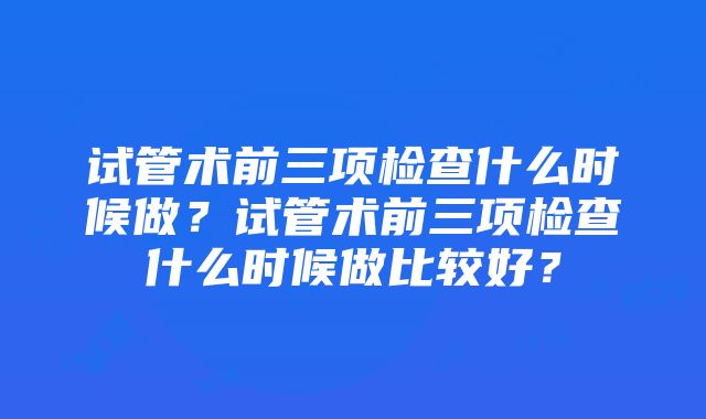 试管术前三项检查什么时候做？试管术前三项检查什么时候做比较好？