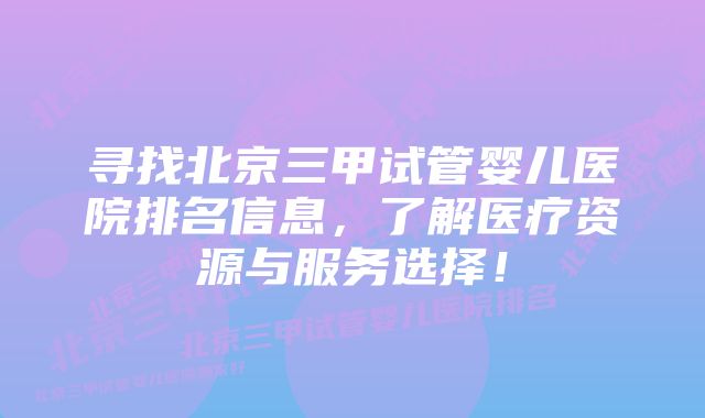 寻找北京三甲试管婴儿医院排名信息，了解医疗资源与服务选择！