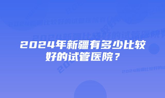 2024年新疆有多少比较好的试管医院？