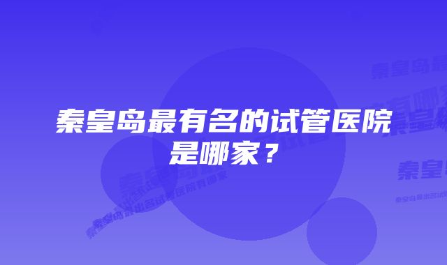 秦皇岛最有名的试管医院是哪家？