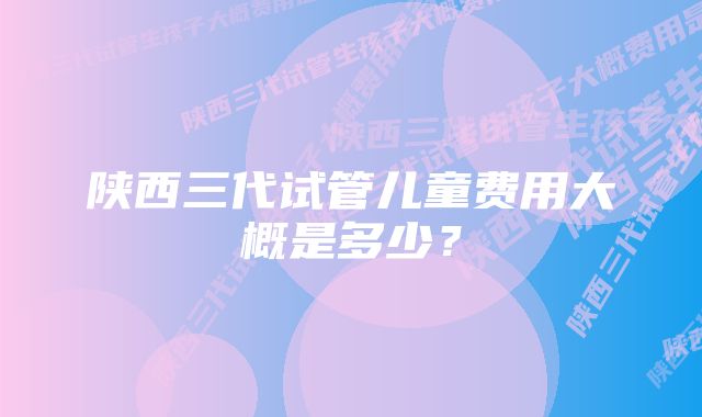 陕西三代试管儿童费用大概是多少？