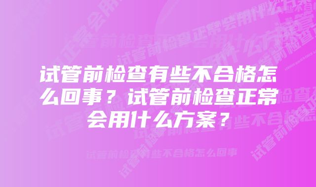 试管前检查有些不合格怎么回事？试管前检查正常会用什么方案？