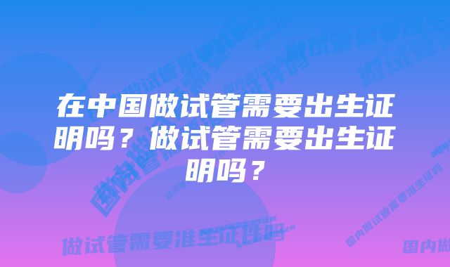 在中国做试管需要出生证明吗？做试管需要出生证明吗？