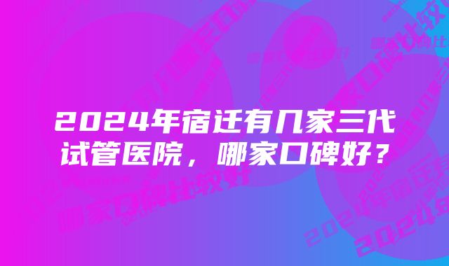 2024年宿迁有几家三代试管医院，哪家口碑好？