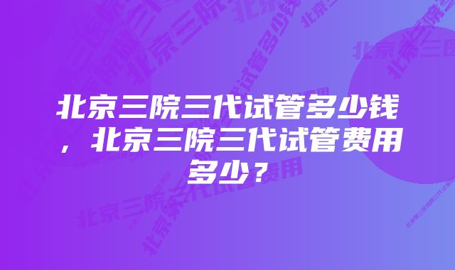 北京三院三代试管多少钱，北京三院三代试管费用多少？