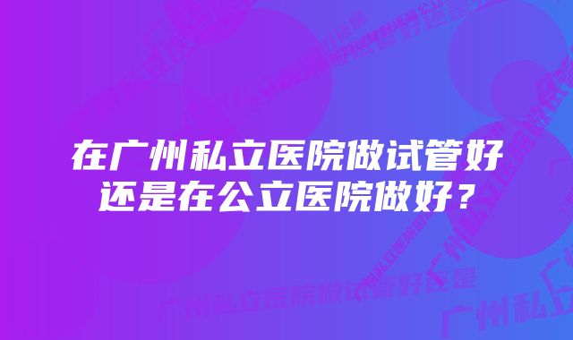 在广州私立医院做试管好还是在公立医院做好？