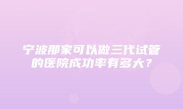 宁波那家可以做三代试管的医院成功率有多大？