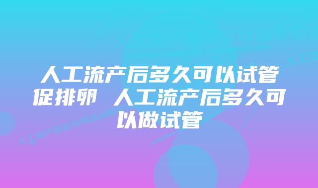 人工流产后多久可以试管促排卵 人工流产后多久可以做试管