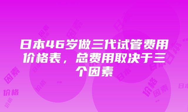 日本46岁做三代试管费用价格表，总费用取决于三个因素