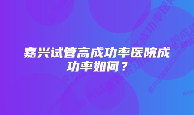 嘉兴试管高成功率医院成功率如何？