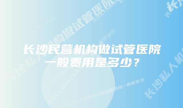 长沙民营机构做试管医院一般费用是多少？