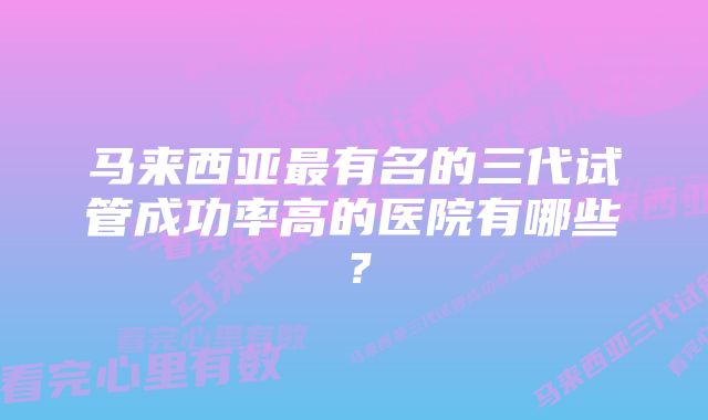 马来西亚最有名的三代试管成功率高的医院有哪些？