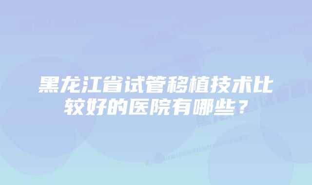 黑龙江省试管移植技术比较好的医院有哪些？