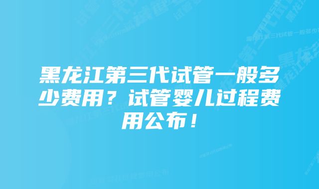 黑龙江第三代试管一般多少费用？试管婴儿过程费用公布！