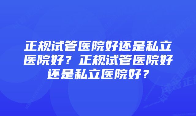 正规试管医院好还是私立医院好？正规试管医院好还是私立医院好？