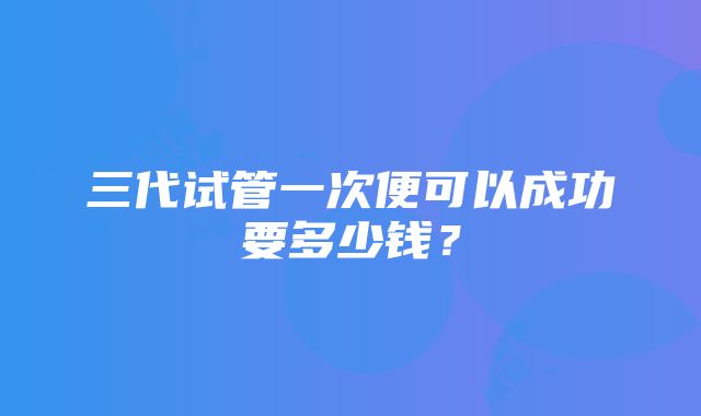 三代试管一次便可以成功要多少钱？