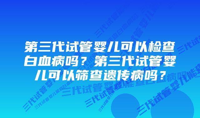 第三代试管婴儿可以检查白血病吗？第三代试管婴儿可以筛查遗传病吗？