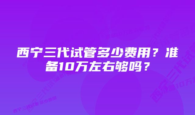 西宁三代试管多少费用？准备10万左右够吗？