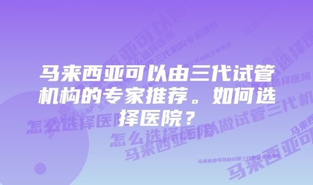 马来西亚可以由三代试管机构的专家推荐。如何选择医院？