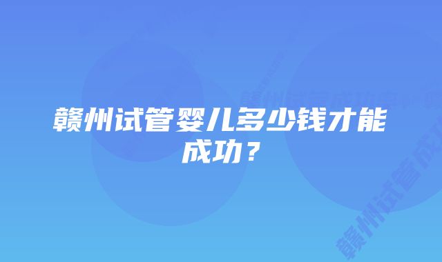 赣州试管婴儿多少钱才能成功？