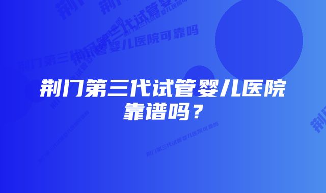 荆门第三代试管婴儿医院靠谱吗？