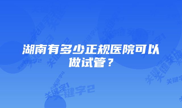 湖南有多少正规医院可以做试管？