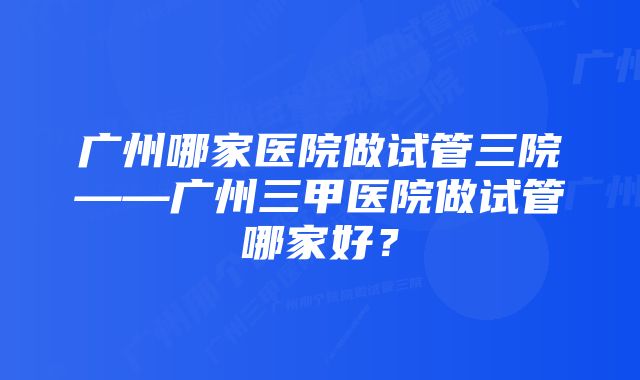 广州哪家医院做试管三院——广州三甲医院做试管哪家好？