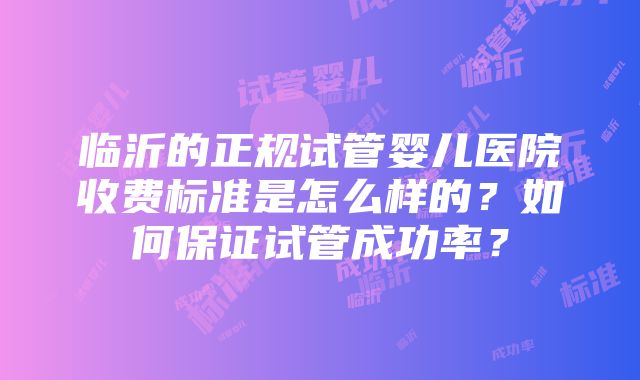 临沂的正规试管婴儿医院收费标准是怎么样的？如何保证试管成功率？