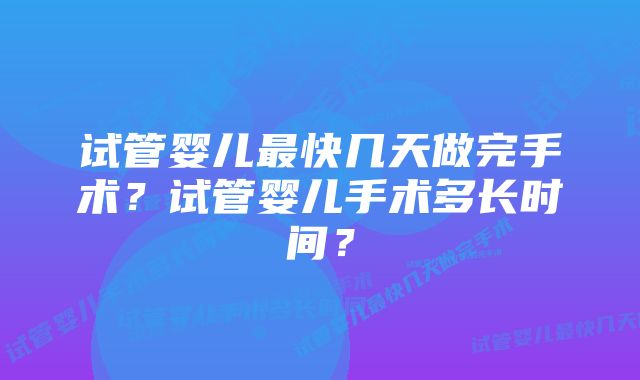 试管婴儿最快几天做完手术？试管婴儿手术多长时间？