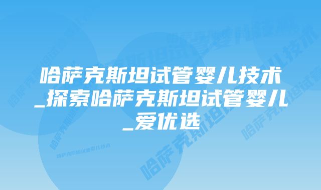 哈萨克斯坦试管婴儿技术_探索哈萨克斯坦试管婴儿_爱优选