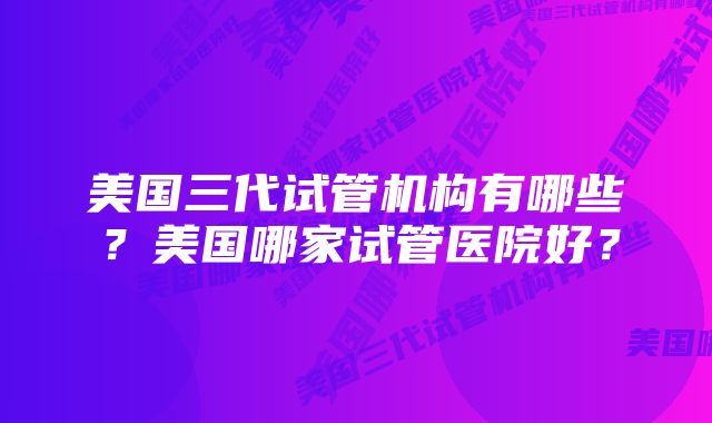 美国三代试管机构有哪些？美国哪家试管医院好？