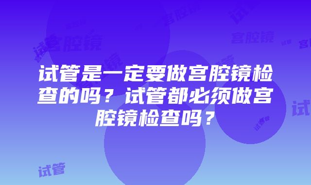 试管是一定要做宫腔镜检查的吗？试管都必须做宫腔镜检查吗？