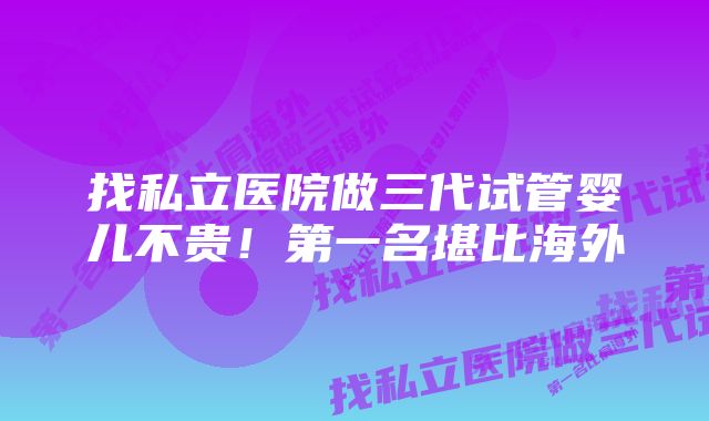 找私立医院做三代试管婴儿不贵！第一名堪比海外