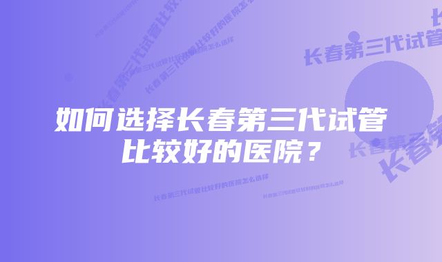 如何选择长春第三代试管比较好的医院？