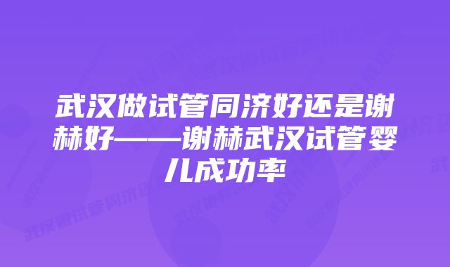 武汉做试管同济好还是谢赫好——谢赫武汉试管婴儿成功率