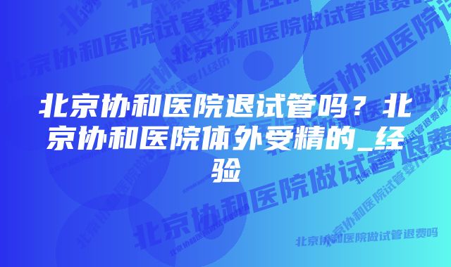 北京协和医院退试管吗？北京协和医院体外受精的_经验