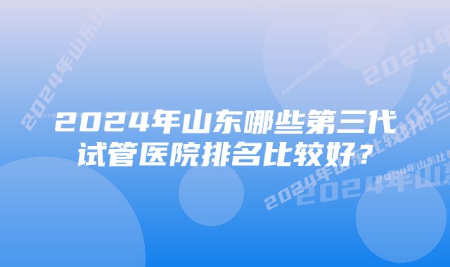 2024年山东哪些第三代试管医院排名比较好？