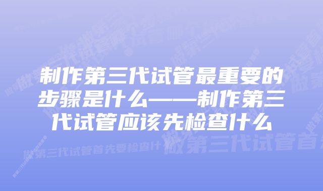 制作第三代试管最重要的步骤是什么——制作第三代试管应该先检查什么