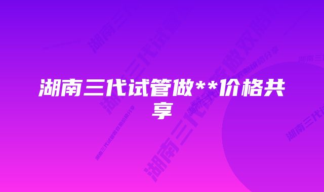 湖南三代试管做**价格共享