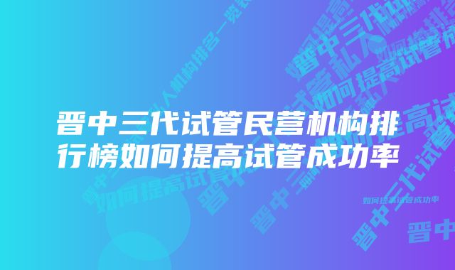 晋中三代试管民营机构排行榜如何提高试管成功率