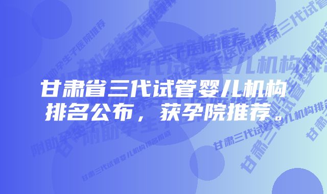 甘肃省三代试管婴儿机构排名公布，获孕院推荐。