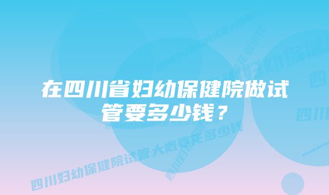 在四川省妇幼保健院做试管要多少钱？