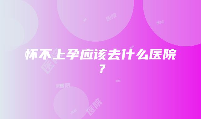 怀不上孕应该去什么医院？