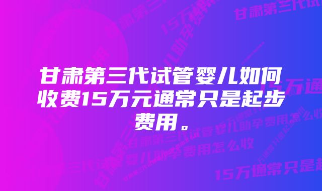 甘肃第三代试管婴儿如何收费15万元通常只是起步费用。