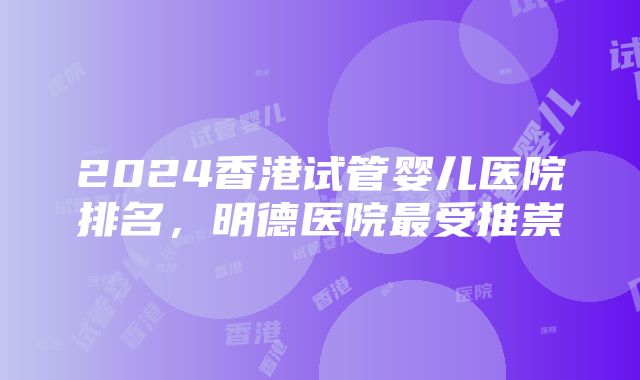 2024香港试管婴儿医院排名，明德医院最受推崇