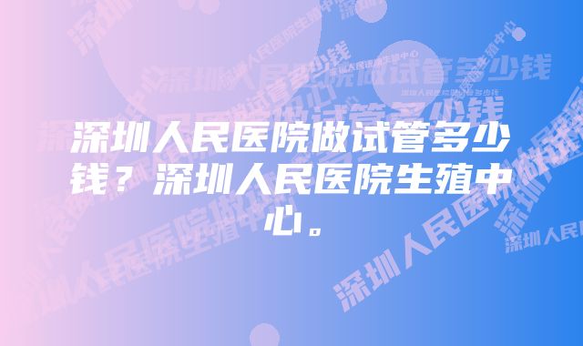 深圳人民医院做试管多少钱？深圳人民医院生殖中心。