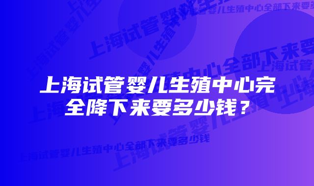 上海试管婴儿生殖中心完全降下来要多少钱？