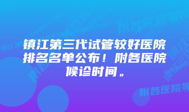 镇江第三代试管较好医院排名名单公布！附各医院候诊时间。