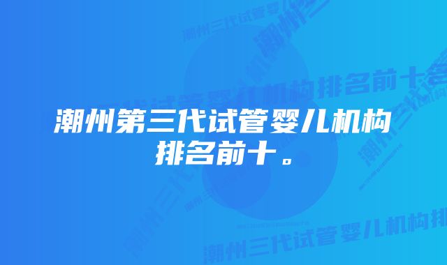 潮州第三代试管婴儿机构排名前十。